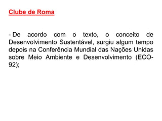 Clube de Roma


- De acordo com o texto, o conceito de
Desenvolvimento Sustentável, surgiu algum tempo
depois na Conferência Mundial das Nações Unidas
sobre Meio Ambiente e Desenvolvimento (ECO-
92);
 