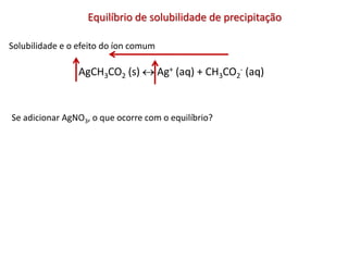 Equilíbrio de solubilidade de precipitação
Solubilidade e o efeito do íon comum
AgCH3CO2 (s)  Ag+ (aq) + CH3CO2
- (aq)
Se adicionar AgNO3, o que ocorre com o equilíbrio?
 