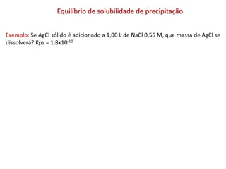 Equilíbrio de solubilidade de precipitação
Exemplo: Se AgCl sólido é adicionado a 1,00 L de NaCl 0,55 M, que massa de AgCl se
dissolverá? Kps = 1,8x10-10
 