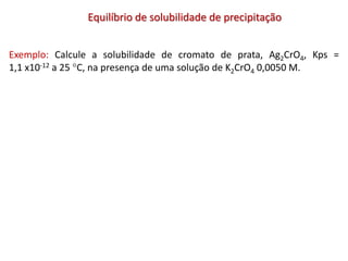 Equilíbrio de solubilidade de precipitação
Exemplo: Calcule a solubilidade de cromato de prata, Ag2CrO4, Kps =
1,1 x10-12 a 25 C, na presença de uma solução de K2CrO4 0,0050 M.
 