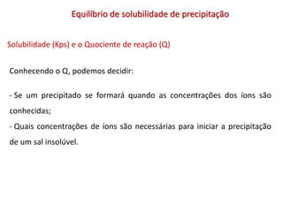 Equilíbrio de solubilidade de precipitação
Solubilidade (Kps) e o Quociente de reação (Q)
Conhecendo o Q, podemos decidir:
- Se um precipitado se formará quando as concentrações dos íons são
conhecidas;
- Quais concentrações de íons são necessárias para iniciar a precipitação
de um sal insolúvel.
 