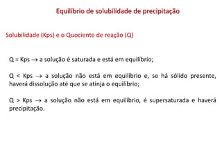 Equilíbrio de solubilidade de precipitação
Solubilidade (Kps) e o Quociente de reação (Q)
Q = Kps  a solução é saturada e está em equilíbrio;
Q < Kps  a solução não está em equilíbrio e, se há sólido presente,
haverá dissolução até que se atinja o equilíbrio;
Q > Kps  a solução não está em equilíbrio, é supersaturada e haverá
precipitação.
 