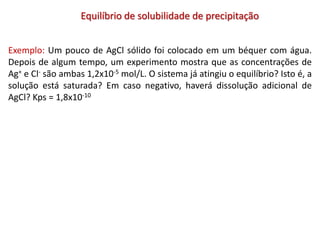 Equilíbrio de solubilidade de precipitação
Exemplo: Um pouco de AgCl sólido foi colocado em um béquer com água.
Depois de algum tempo, um experimento mostra que as concentrações de
Ag+ e Cl- são ambas 1,2x10-5 mol/L. O sistema já atingiu o equilíbrio? Isto é, a
solução está saturada? Em caso negativo, haverá dissolução adicional de
AgCl? Kps = 1,8x10-10
 