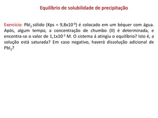 Equilíbrio de solubilidade de precipitação
Exercício: PbI2 sólido (Kps = 9,8x10-9) é colocado em um béquer com água.
Após, algum tempo, a concentração de chumbo (II) é determinada, e
encontra-se o valor de 1,1x10-3 M. O sistema á atingiu o equilíbrio? Isto é, a
solução está saturada? Em caso negativo, haverá dissolução adicional de
PbI2?
 