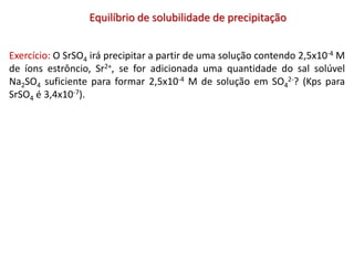 Equilíbrio de solubilidade de precipitação
Exercício: O SrSO4 irá precipitar a partir de uma solução contendo 2,5x10-4 M
de íons estrôncio, Sr2+, se for adicionada uma quantidade do sal solúvel
Na2SO4 suficiente para formar 2,5x10-4 M de solução em SO4
2-? (Kps para
SrSO4 é 3,4x10-7).
 