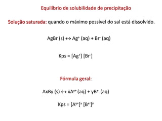 Solução saturada: quando o máximo possível do sal está dissolvido.
AgBr (s)  Ag+ (aq) + Br- (aq)
Kps = [Ag+] [Br-]
Fórmula geral:
AxBy (s)  xAy+ (aq) + yBx- (aq)
Kps = [Ay+]x [Bx-]y
Equilíbrio de solubilidade de precipitação
 
