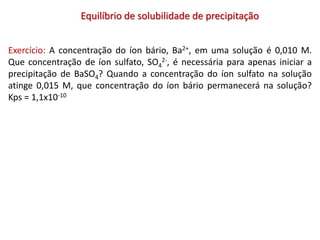 Equilíbrio de solubilidade de precipitação
Exercício: A concentração do íon bário, Ba2+, em uma solução é 0,010 M.
Que concentração de íon sulfato, SO4
2-, é necessária para apenas iniciar a
precipitação de BaSO4? Quando a concentração do íon sulfato na solução
atinge 0,015 M, que concentração do íon bário permanecerá na solução?
Kps = 1,1x10-10
 