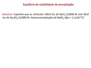 Equilíbrio de solubilidade de precipitação
Exercício: Suponha que se misturam 100,0 mL de BaCl2 0,0200 M com 50,0
mL de Na2SO4 0,0300 M. Haverá precipitação de BaSO4 (Kps = 1,1x10-10)?
 