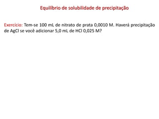 Equilíbrio de solubilidade de precipitação
Exercício: Tem-se 100 mL de nitrato de prata 0,0010 M. Haverá precipitação
de AgCl se você adicionar 5,0 mL de HCl 0,025 M?
 