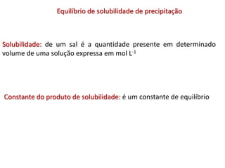 Solubilidade: de um sal é a quantidade presente em determinado
volume de uma solução expressa em mol L-1
Equilíbrio de solubilidade de precipitação
Constante do produto de solubilidade: é um constante de equilíbrio
 