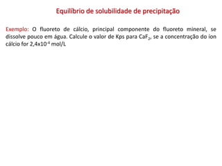 Equilíbrio de solubilidade de precipitação
Exemplo: O fluoreto de cálcio, principal componente do fluoreto mineral, se
dissolve pouco em água. Calcule o valor de Kps para CaF2, se a concentração do íon
cálcio for 2,4x10-4 mol/L
 
