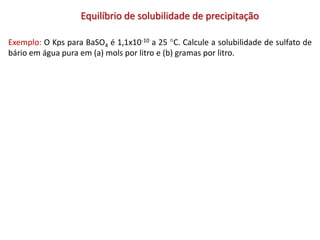 Equilíbrio de solubilidade de precipitação
Exemplo: O Kps para BaSO4 é 1,1x10-10 a 25 C. Calcule a solubilidade de sulfato de
bário em água pura em (a) mols por litro e (b) gramas por litro.
 