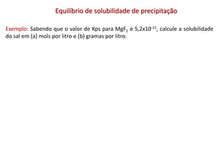 Equilíbrio de solubilidade de precipitação
Exemplo: Sabendo que o valor de Kps para MgF2 é 5,2x10-11, calcule a solubilidade
do sal em (a) mols por litro e (b) gramas por litro.
 