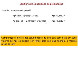 Equilíbrio de solubilidade de precipitação
Qual é o composto mais solúvel?
AgCl (s)  Ag+ (aq) + Cl- (aq) Kps = 1,8x10-10
Ag2CrO4 (s)  2 Ag+ (aq) + CrO4
2- (aq) Kps = 1,1x10-12
Comparações diretas das solubilidades de dois sais com base em seus
valores de Kps só podem ser feitas para sais que tenham a mesma
razão de íons
 