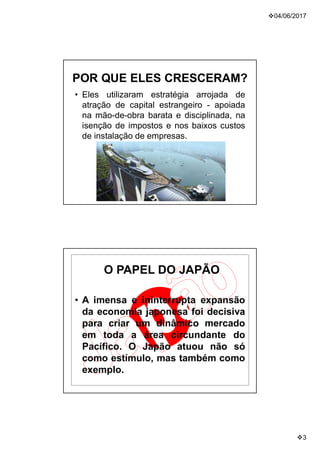04/06/2017
3
POR QUE ELES CRESCERAM?
• Eles utilizaram estratégia arrojada de
atração de capital estrangeiro - apoiada
na mão-de-obra barata e disciplinada, na
isenção de impostos e nos baixos custos
de instalação de empresas.
O PAPEL DO JAPÃO
• A imensa e ininterrupta expansão
da economia japonesa foi decisiva
para criar um dinâmico mercado
em toda a área circundante do
Pacífico. O Japão atuou não só
como estímulo, mas também como
exemplo.
 
