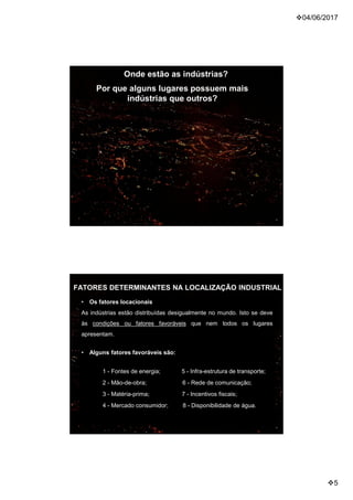04/06/2017
5
Onde estão as indústrias?
Por que alguns lugares possuem mais
indústrias que outros?
FATORES DETERMINANTES NA LOCALIZAÇÃO INDUSTRIAL
• Os fatores locacionais
As indústrias estão distribuídas desigualmente no mundo. Isto se deve
às condições ou fatores favoráveis que nem todos os lugares
apresentam.
• Alguns fatores favoráveis são:
1 - Fontes de energia; 5 - Infra-estrutura de transporte;
2 - Mão-de-obra; 6 - Rede de comunicação;
3 - Matéria-prima; 7 - Incentivos fiscais;
4 - Mercado consumidor; 8 - Disponibilidade de água.
 