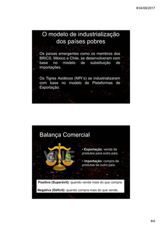 04/06/2017
6
O modelo de industrialização
dos países pobres
Os países emergentes como os membros dos
BRICS, México e Chile, se desenvolveram com
base no modelo de substituição de
importações.
Os Tigres Asiáticos (NPI´s) se industrializaram
com base no modelo de Plataformas de
Exportação.
• Exportação: venda de
produtos para outro país.
• Importação: compra de
produtos de outro país.
Positiva (Superávit): quando vende mais do que compra.
Negativa (Déficit): quando compra mais do que vende.
Balança Comercial
 