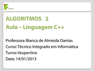 ALGORITMOS 2
Aula – Linguagem C++

Professora: Bianca de Almeida Dantas
Curso: Técnico Integrado em Informática
Turno: Vespertino
Data: 14/01/2013
 