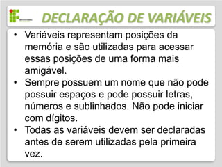 DECLARAÇÃO DE VARIÁVEIS
• Variáveis representam posições da
  memória e são utilizadas para acessar
  essas posições de uma forma mais
  amigável.
• Sempre possuem um nome que não pode
  possuir espaços e pode possuir letras,
  números e sublinhados. Não pode iniciar
  com dígitos.
• Todas as variáveis devem ser declaradas
  antes de serem utilizadas pela primeira
  vez.
 
