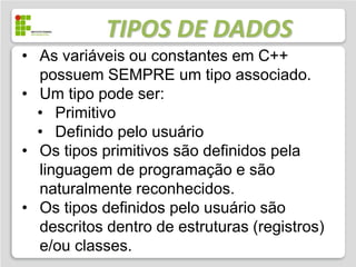 TIPOS DE DADOS
• As variáveis ou constantes em C++
  possuem SEMPRE um tipo associado.
• Um tipo pode ser:
  • Primitivo
  • Definido pelo usuário
• Os tipos primitivos são definidos pela
  linguagem de programação e são
  naturalmente reconhecidos.
• Os tipos definidos pelo usuário são
  descritos dentro de estruturas (registros)
  e/ou classes.
 