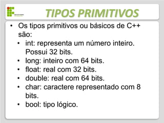 TIPOS PRIMITIVOS
• Os tipos primitivos ou básicos de C++
  são:
  • int: representa um número inteiro.
    Possui 32 bits.
  • long: inteiro com 64 bits.
  • float: real com 32 bits.
  • double: real com 64 bits.
  • char: caractere representado com 8
    bits.
  • bool: tipo lógico.
 