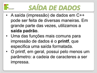 SAÍDA DE DADOS
• A saída (impressão) de dados em C++
  pode ser feita de diversas maneiras. Em
  grande parte das vezes, utilizamos a
  saída padrão.
• Uma das funções mais comuns para
  impressão de dados é o printf, que
  especifica uma saída formatada.
• O printf, em geral, possui pelo menos um
  parâmetro: a cadeia de caracteres a ser
  impressa.
 