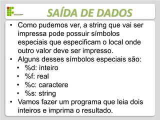 SAÍDA DE DADOS
• Como pudemos ver, a string que vai ser
  impressa pode possuir símbolos
  especiais que especificam o local onde
  outro valor deve ser impresso.
• Alguns desses símbolos especiais são:
  • %d: inteiro
  • %f: real
  • %c: caractere
  • %s: string
• Vamos fazer um programa que leia dois
  inteiros e imprima o resultado.
 
