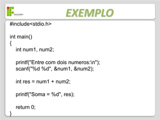 EXEMPLO
#include<stdio.h>

int main()
{
   int num1, num2;

    printf("Entre com dois numeros:n");
    scanf("%d %d", &num1, &num2);

    int res = num1 + num2;

    printf("Soma = %d", res);

    return 0;
}
 
