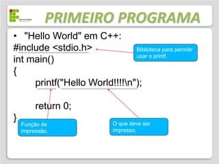 PRIMEIRO PROGRAMA
• "Hello World" em C++:
#include <stdio.h>             Biblioteca para permitir
                               usar o printf.
int main()
{
     printf("Hello World!!!!n");

         return 0;
}                             O que deve ser
    Função de
    impressão.                impresso.
 