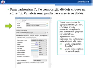 • Para padronizar T, P e composição dê dois cliques na
corrente. Vai abrir uma janela para inserir os dados.
Temos uma corrente de
água (líquida) 1m3/s á 10°C
e 5 atm de pressão
manométrica registrada
pelo instrumento que passa
por uma válvula.
A pressão de saída
registrada pelo instrumento
na área industrial é 2 atm.
A) Qual a temperatura
de saída?
B) Qual a composição da
corrente de saída
Exercício 2
 