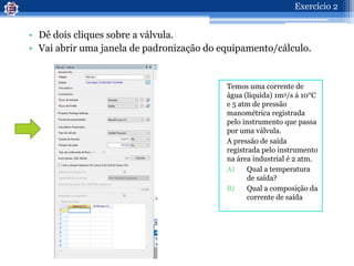 • Dê dois cliques sobre a válvula.
• Vai abrir uma janela de padronização do equipamento/cálculo.
Temos uma corrente de
água (líquida) 1m3/s á 10°C
e 5 atm de pressão
manométrica registrada
pelo instrumento que passa
por uma válvula.
A pressão de saída
registrada pelo instrumento
na área industrial é 2 atm.
A) Qual a temperatura
de saída?
B) Qual a composição da
corrente de saída
Exercício 2
 