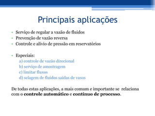 Principais aplicações
• Serviço de regular a vazão de fluidos
• Prevenção de vazão reversa
• Controle e alivio de pressão em reservatórios
• Especiais:
a) controle de vazão direcional
b) serviço de amostragem
c) limitar fluxos
d) selagem de fluidos saídas de vasos
De todas estas aplicações, a mais comum e importante se relaciona
com o controle automático e contínuo de processo.
 