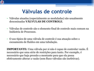 Válvulas de controle
• Válvulas atuadas (especialmente as moduladas) são usualmente
denominadas VÁLVULAS DE CONTROLE.
• Válvulas de controle são o elemento final de controle mais comum na
Indústria de Processos.
• O uso típico de uma válvula de controle é sua atuação sobre o
escoamento de fluídos em uma tubulação.
IMPORTANTE: Uma válvula por si não é capaz de controlar vazão. É
necessário que uma série de restrições para tanto. Por exemplo, é
necessário que haja pressão a montante para que ela possa
efetivamente alterar a vazão (sem fluxo válvulas são inefetivas).
 