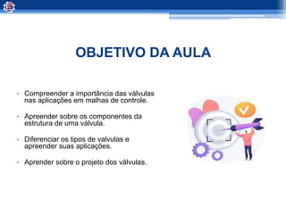 OBJETIVO DA AULA
• Compreender a importância das válvulas
nas aplicações em malhas de controle.
• Apreender sobre os componentes da
estrutura de uma válvula.
• Diferenciar os tipos de valvulas e
apreender suas aplicações.
• Aprender sobre o projeto dos válvulas.
 