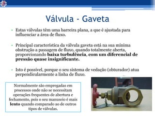 Válvula - Gaveta
• Estas válvulas têm uma barreira plana, a que é ajustada para
influenciar a área de fluxo.
• Principal característica da válvula gaveta está na sua mínima
obstrução a passagem de fluxo, quando totalmente aberta,
proporcionando baixa turbulência, com um diferencial de
pressão quase insignificante.
• Isto é possível, porque o seu sistema de vedação (obturador) atua
perpendicularmente a linha de fluxo.
Normalmente são empregadas em
processos onde não se necessitam
operações frequentes de abertura e
fechamento, pois o seu manuseio é mais
lento quando comparado ao de outros
tipos de válvulas.
 