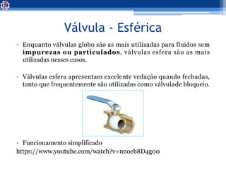 Válvula - Esférica
• Enquanto válvulas globo são as mais utilizadas para fluidos sem
impurezas ou particulados, válvulas esfera são as mais
utilizadas nesses casos.
• Válvulas esfera apresentam excelente vedação quando fechadas,
tanto que frequentemente são utilizadas como válvulade bloqueio.
• Funcionamento simplificado
https://www.youtube.com/watch?v=nnoeb8D4g00
 