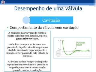 Desempenho de uma válvula
Cavitação
• Comportamento da válvula com cavitação
A cavitação nas válvulas de controle
ocorre somente com líquidos, ou seja,
gases não cavitam.
As bolhas de vapor se formam se a
pressão do líquido cair e ficar quase no
nível da pressão do vapor enquanto o
líquido estiver passando pela válvula de
controle.
As bolhas podem romper ou implodir
repentinamente conforme a pressão ao
longo do percurso vai aumentando,
gerando, assim, a cavitação.
 