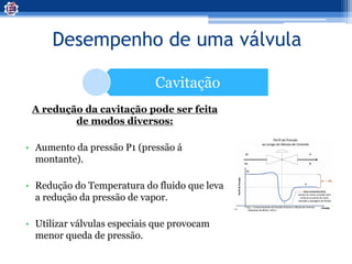 Desempenho de uma válvula
Cavitação
A redução da cavitação pode ser feita
de modos diversos:
• Aumento da pressão P1 (pressão á
montante).
• Redução do Temperatura do fluido que leva
a redução da pressão de vapor.
• Utilizar válvulas especiais que provocam
menor queda de pressão.
 