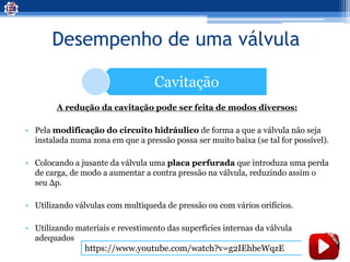 Desempenho de uma válvula
Cavitação
A redução da cavitação pode ser feita de modos diversos:
• Pela modificação do circuito hidráulico de forma a que a válvula não seja
instalada numa zona em que a pressão possa ser muito baixa (se tal for possível).
• Colocando a jusante da válvula uma placa perfurada que introduza uma perda
de carga, de modo a aumentar a contra pressão na válvula, reduzindo assim o
seu Δp.
• Utilizando válvulas com multiqueda de pressão ou com vários orifícios.
• Utilizando materiais e revestimento das superfícies internas da válvula
adequados
https://www.youtube.com/watch?v=g2IEhbeWqzE
 