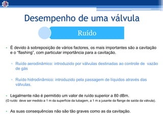 Desempenho de uma válvula
Ruído
• È devido à sobreposição de vários factores, os mais importantes são a cavitação
e o “flashing”, com particular importância para a cavitação.
▫ Ruído aerodinâmico: introduzido por válvulas destinadas ao controle de vazão
de gás
▫ Ruído hidrodinâmico: introduzido pela passagem de líquidos através das
válvulas.
• Legalmente não é permitido um valor de ruído superior a 80 dBm.
(O ruído deve ser medido a 1 m da superfície da tubagem, a 1 m a jusante da flange de saída da válvula).
• As suas consequências não são tão graves como as da cavitação.
 