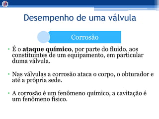 Desempenho de uma válvula
Corrosão
• É o ataque químico, por parte do fluido, aos
constituintes de um equipamento, em particular
duma válvula.
• Nas válvulas a corrosão ataca o corpo, o obturador e
até a própria sede.
• A corrosão é um fenômeno químico, a cavitação é
um fenômeno físico.
 