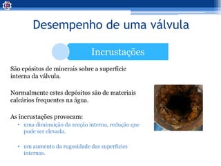 Desempenho de uma válvula
Incrustações
São epósitos de minerais sobre a superfície
interna da válvula.
Normalmente estes depósitos são de materiais
calcários frequentes na água.
As incrustações provocam:
• uma diminuição da secção interna, redução que
pode ser elevada.
• um aumento da rugosidade das superfícies
internas.
 