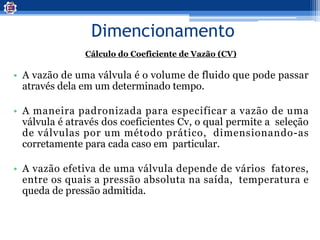 Dimencionamento
Cálculo do Coeficiente de Vazão (CV)
• A vazão de uma válvula é o volume de fluido que pode passar
através dela em um determinado tempo.
• A maneira padronizada para especificar a vazão de uma
válvula é através dos coeficientes Cv, o qual permite a seleção
de válvulas por um método prático, dimensionando-as
corretamente para cada caso em particular.
• A vazão efetiva de uma válvula depende de vários fatores,
entre os quais a pressão absoluta na saída, temperatura e
queda de pressão admitida.
 
