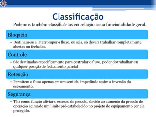 Classificação
Podemos também classificá-las em relação a sua funcionalidade geral.
Bloqueio
• Destinam-se a interromper o fluxo, ou seja, só devem trabalhar completamente
abertas ou fechadas.
Controle
• São destinadas especificamente para controlar o fluxo, podendo trabalhar em
qualquer posição de fechamento parcial.
Retenção
• Permitem o fluxo apenas em um sentido, impedindo assim a inversão do
escoamento.
Segurança
• Têm como função aliviar o excesso de pressão, devido ao aumento da pressão de
operação acima de um limite pré-estabelecido no projeto do equipamento por ela
protegido.
 