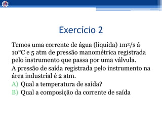 Exercício 2
Temos uma corrente de água (líquida) 1m3/s á
10°C e 5 atm de pressão manométrica registrada
pelo instrumento que passa por uma válvula.
A pressão de saída registrada pelo instrumento na
área industrial é 2 atm.
A) Qual a temperatura de saída?
B) Qual a composição da corrente de saída
 