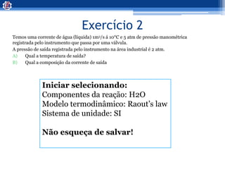 Exercício 2
Temos uma corrente de água (líquida) 1m3/s á 10°C e 5 atm de pressão manométrica
registrada pelo instrumento que passa por uma válvula.
A pressão de saída registrada pelo instrumento na área industrial é 2 atm.
A) Qual a temperatura de saída?
B) Qual a composição da corrente de saída
Iniciar selecionando:
Componentes da reação: H2O
Modelo termodinâmico: Raout’s law
Sistema de unidade: SI
Não esqueça de salvar!
 
