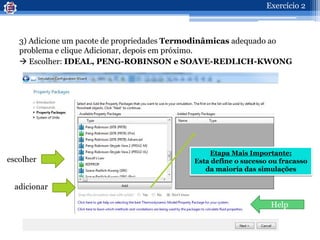 3) Adicione um pacote de propriedades Termodinâmicas adequado ao
problema e clique Adicionar, depois em próximo.
 Escolher: IDEAL, PENG-ROBINSON e SOAVE-REDLICH-KWONG
Help
escolher
adicionar
Etapa Mais Importante:
Esta define o sucesso ou fracasso
da maioria das simulações
Exercício 2
 