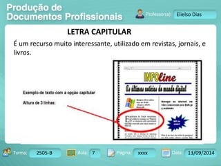 Turma: 2503-B Aula: 10 Pág: 10 a 17 Data: 18-jan-12 
2505-B 7 xxxx 13/09/2014 
Instrutor: Ricardo Paladini Matos 
Elielso Dias 
LETRA CAPITULAR 
É um recurso muito interessante, utilizado em revistas, jornais, e 
livros. 
 