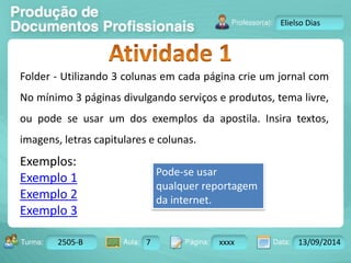 Turma: 2503-B Aula: 10 Pág: 10 a 17 Data: 18-jan-12 
2505-B 7 xxxx 13/09/2014 
Instrutor: Ricardo Paladini Matos 
Elielso Dias 
Folder - Utilizando 3 colunas em cada página crie um jornal com 
No mínimo 3 páginas divulgando serviços e produtos, tema livre, 
ou pode se usar um dos exemplos da apostila. Insira textos, 
imagens, letras capitulares e colunas. 
Exemplos: 
Exemplo 1 
Pode-se usar 
qualquer reportagem 
Exemplo 2 
da internet. 
Exemplo 3 
