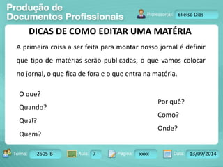 Turma: 2503-B Aula: 10 Pág: 10 a 17 Data: 18-jan-12 
2505-B 7 xxxx 13/09/2014 
Instrutor: Ricardo Paladini Matos 
Elielso Dias 
DICAS DE COMO EDITAR UMA MATÉRIA 
A primeira coisa a ser feita para montar nosso jornal é definir 
que tipo de matérias serão publicadas, o que vamos colocar 
no jornal, o que fica de fora e o que entra na matéria. 
O que? 
Quando? 
Qual? 
Quem? 
Por quê? 
Como? 
Onde? 
 